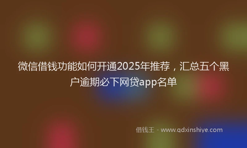 微信借钱功能如何开通2025年推荐，汇总五个黑户逾期必下网贷app名单