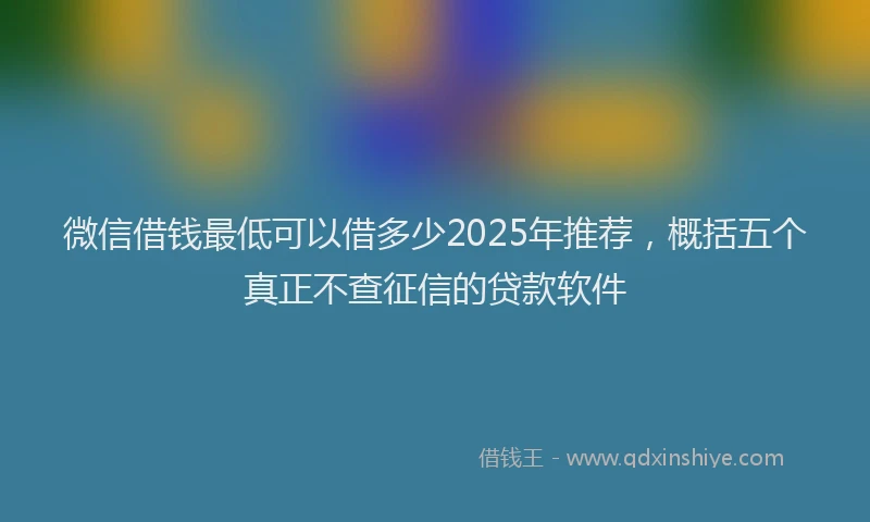 微信借钱最低可以借多少2025年推荐，概括五个真正不查征信的贷款软件