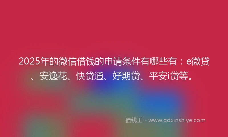 2025年的微信借钱的申请条件有哪些有：e微贷、安逸花、快贷通、好期贷、平安i贷等。
