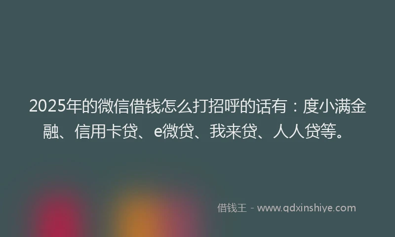 2025年的微信借钱怎么打招呼的话有：度小满金融、信用卡贷、e微贷、我来贷、人人贷等。
