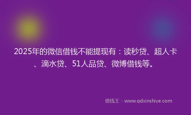 2025年的微信借钱不能提现有：读秒贷、超人卡、滴水贷、51人品贷、微博借钱等。