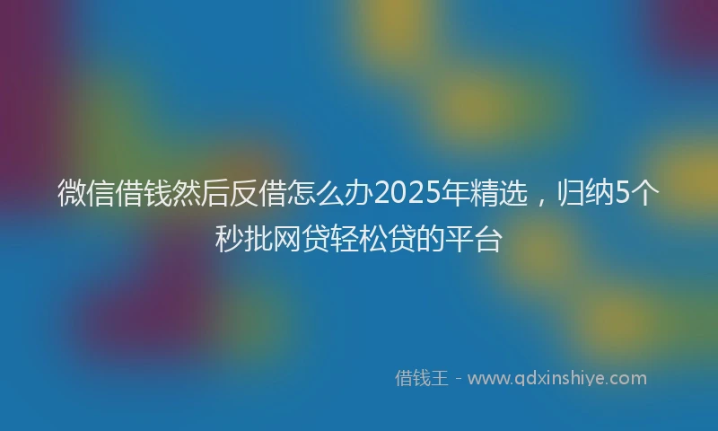微信借钱然后反借怎么办2025年精选，归纳5个秒批网贷轻松贷的平台