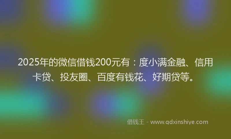 2025年的微信借钱200元有：度小满金融、信用卡贷、投友圈、百度有钱花、好期贷等。