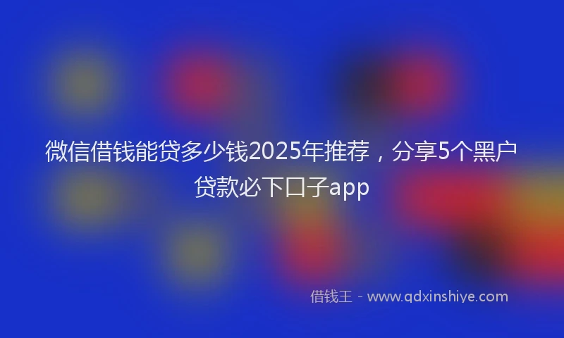 微信借钱能贷多少钱2025年推荐，分享5个黑户贷款必下口子app
