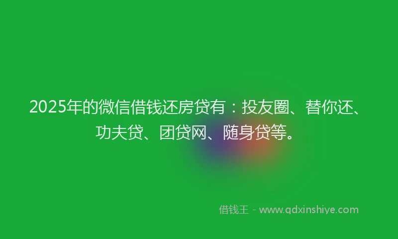 2025年的微信借钱还房贷有：投友圈、替你还、功夫贷、团贷网、随身贷等。