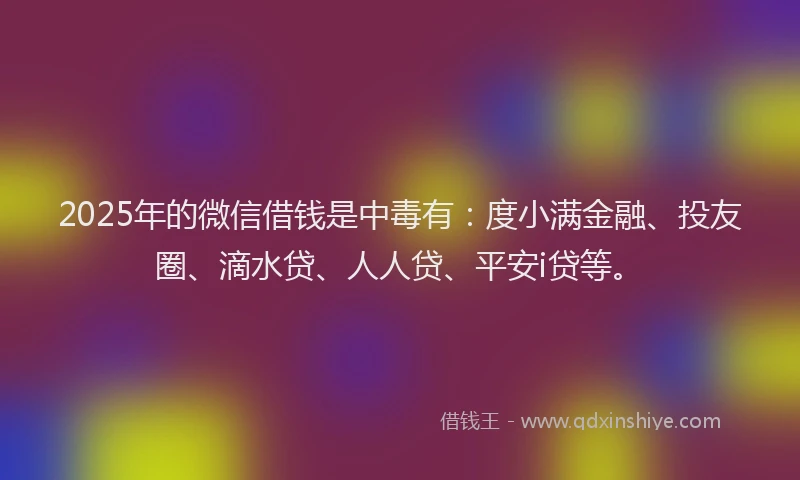 2025年的微信借钱是中毒有：度小满金融、投友圈、滴水贷、人人贷、平安i贷等。
