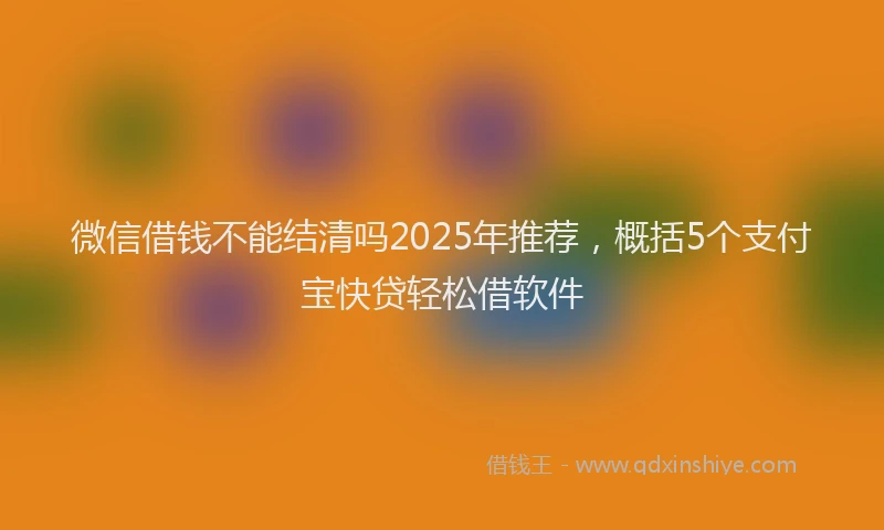 微信借钱不能结清吗2025年推荐，概括5个支付宝快贷轻松借软件
