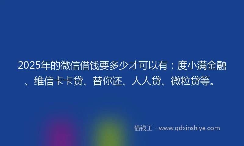 2025年的微信借钱要多少才可以有：度小满金融、维信卡卡贷、替你还、人人贷、微粒贷等。