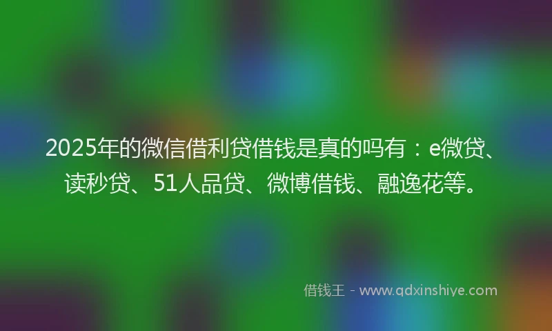2025年的微信借利贷借钱是真的吗有：e微贷、读秒贷、51人品贷、微博借钱、融逸花等。