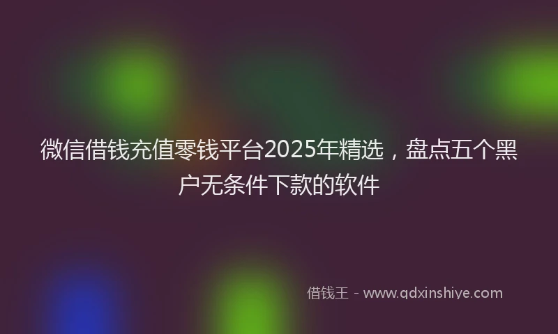 微信借钱充值零钱平台2025年精选，盘点五个黑户无条件下款的软件