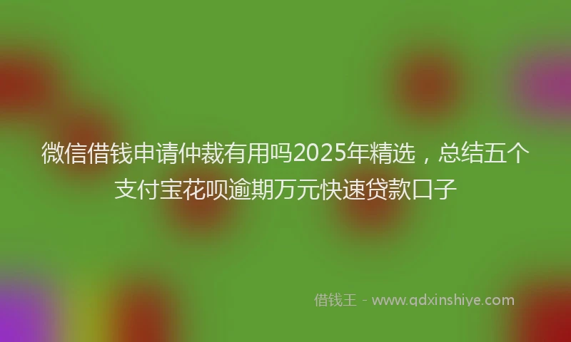微信借钱申请仲裁有用吗2025年精选，总结五个支付宝花呗逾期万元快速贷款口子