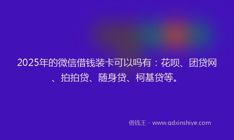 2025年的微信借钱装卡可以吗有：花呗、团贷网、拍拍贷、随身贷、柯基贷等。
