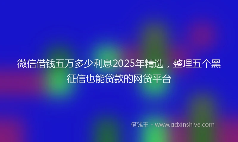 微信借钱五万多少利息2025年精选，整理五个黑征信也能贷款的网贷平台