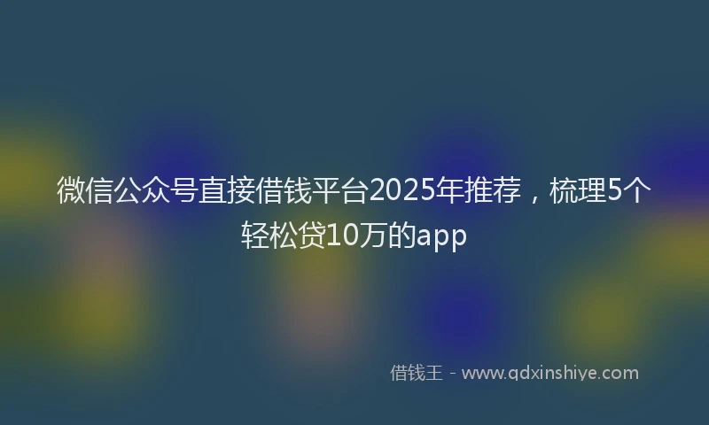 微信公众号直接借钱平台2025年推荐，梳理5个轻松贷10万的app