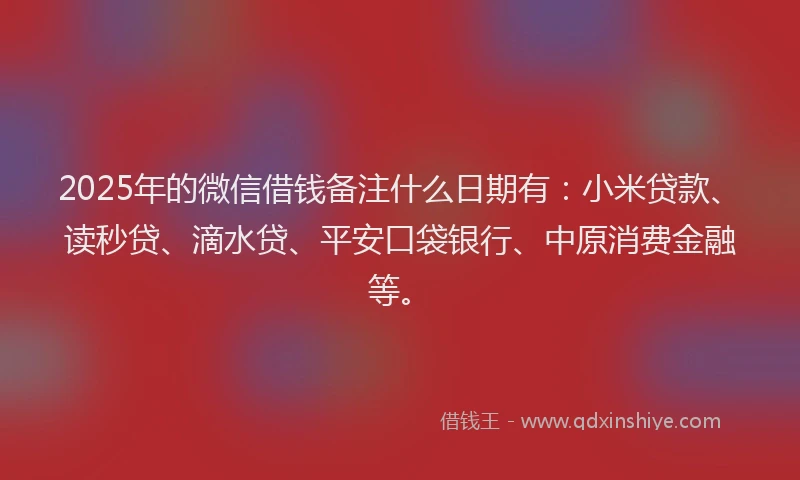 2025年的微信借钱备注什么日期有：小米贷款、读秒贷、滴水贷、平安口袋银行、中原消费金融等。