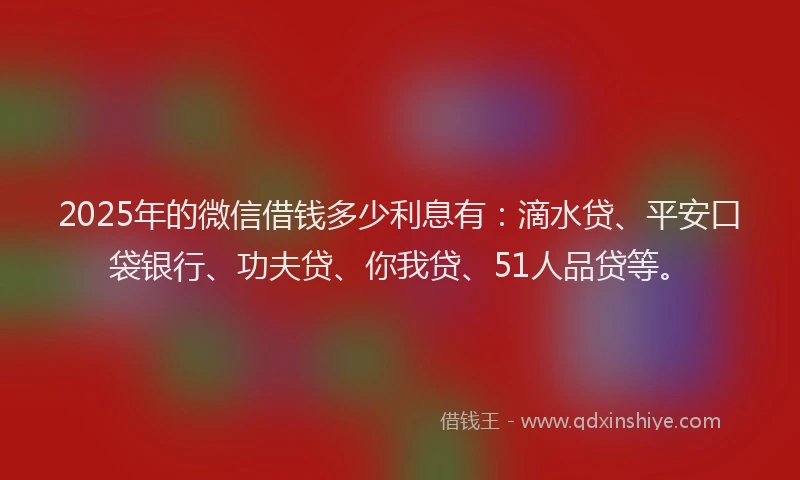 2025年的微信借钱多少利息有：滴水贷、平安口袋银行、功夫贷、你我贷、51人品贷等。
