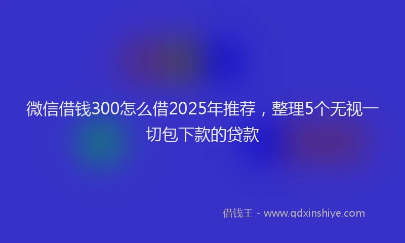 微信借钱300怎么借2025年推荐，整理5个无视一切包下款的贷款