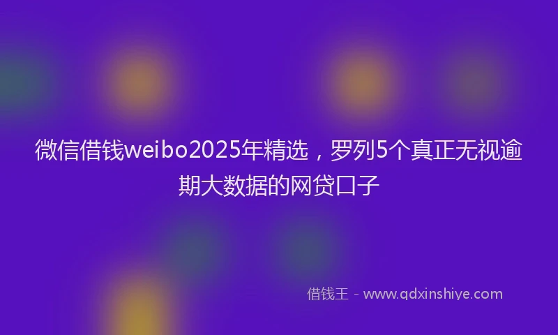 微信借钱weibo2025年精选，罗列5个真正无视逾期大数据的网贷口子