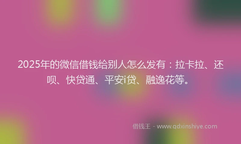 2025年的微信借钱给别人怎么发有：拉卡拉、还呗、快贷通、平安i贷、融逸花等。