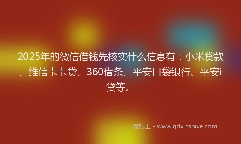 2025年的微信借钱先核实什么信息有：小米贷款、维信卡卡贷、360借条、平安口袋银行、平安i贷等。