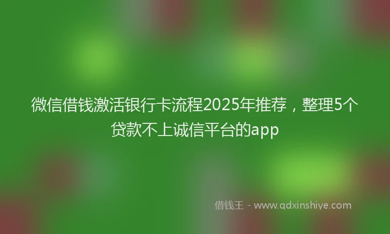 微信借钱激活银行卡流程2025年推荐，整理5个贷款不上诚信平台的app