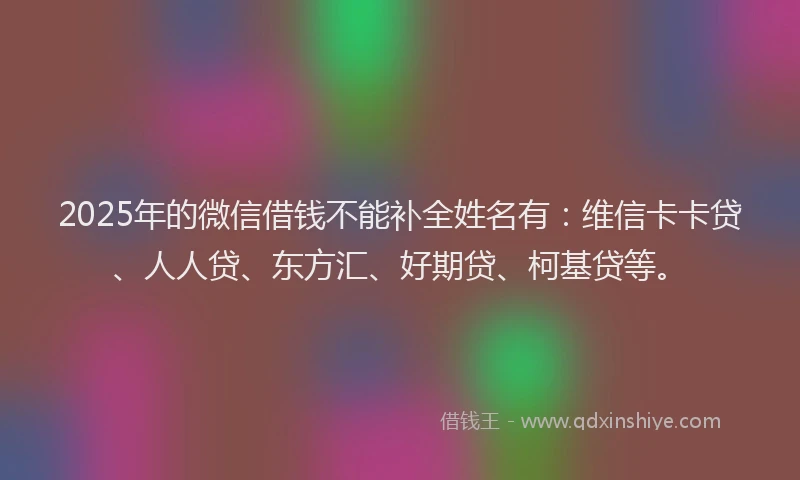 2025年的微信借钱不能补全姓名有：维信卡卡贷、人人贷、东方汇、好期贷、柯基贷等。