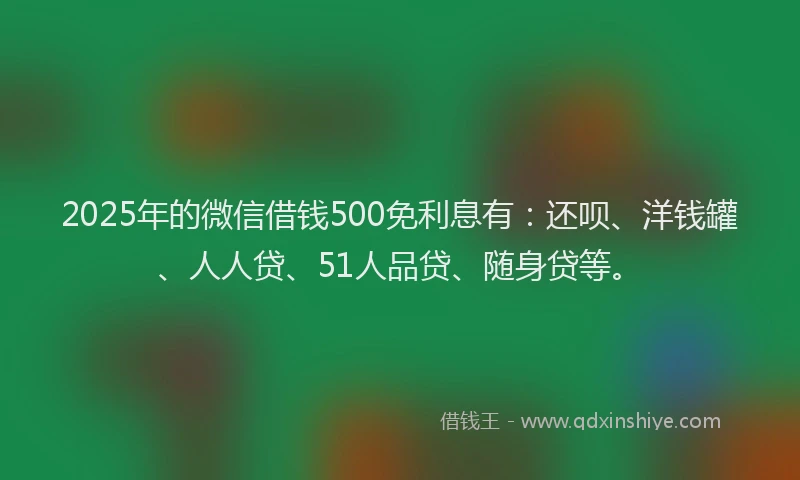 2025年的微信借钱500免利息有：还呗、洋钱罐、人人贷、51人品贷、随身贷等。