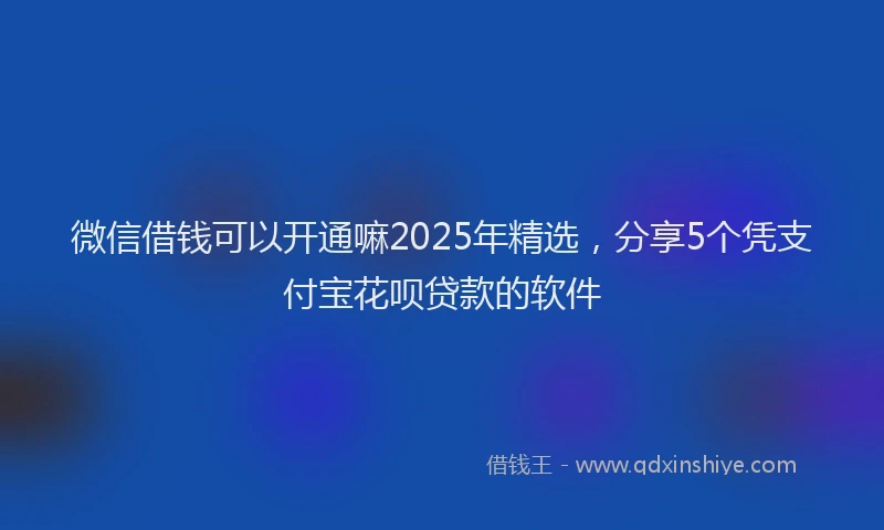 微信借钱可以开通嘛2025年精选，分享5个凭支付宝花呗贷款的软件