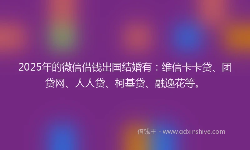 2025年的微信借钱出国结婚有：维信卡卡贷、团贷网、人人贷、柯基贷、融逸花等。