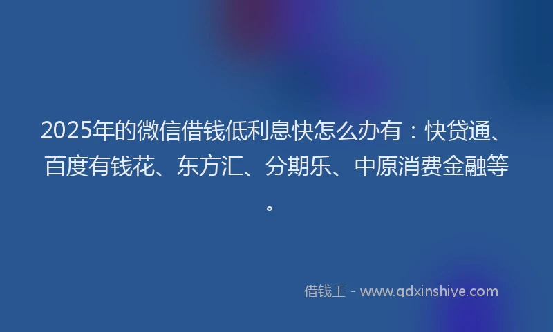 2025年的微信借钱低利息快怎么办有：快贷通、百度有钱花、东方汇、分期乐、中原消费金融等。