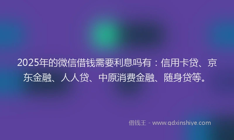 2025年的微信借钱需要利息吗有：信用卡贷、京东金融、人人贷、中原消费金融、随身贷等。