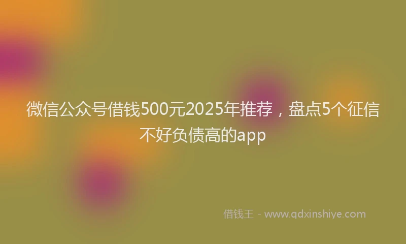 微信公众号借钱500元2025年推荐，盘点5个征信不好负债高的app