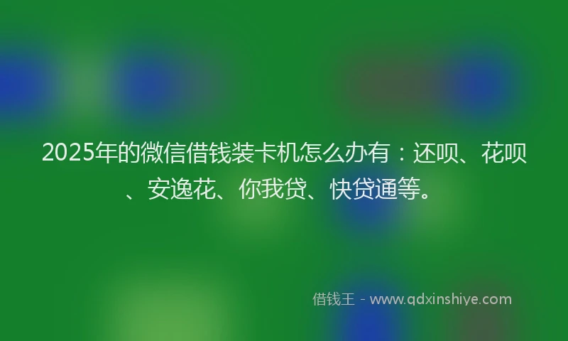 2025年的微信借钱装卡机怎么办有：还呗、花呗、安逸花、你我贷、快贷通等。