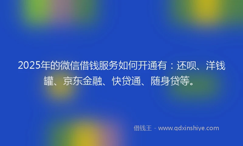 2025年的微信借钱服务如何开通有：还呗、洋钱罐、京东金融、快贷通、随身贷等。