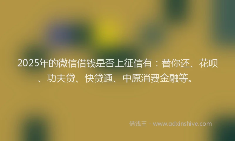 2025年的微信借钱是否上征信有：替你还、花呗、功夫贷、快贷通、中原消费金融等。