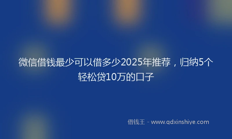 微信借钱最少可以借多少2025年推荐，归纳5个轻松贷10万的口子