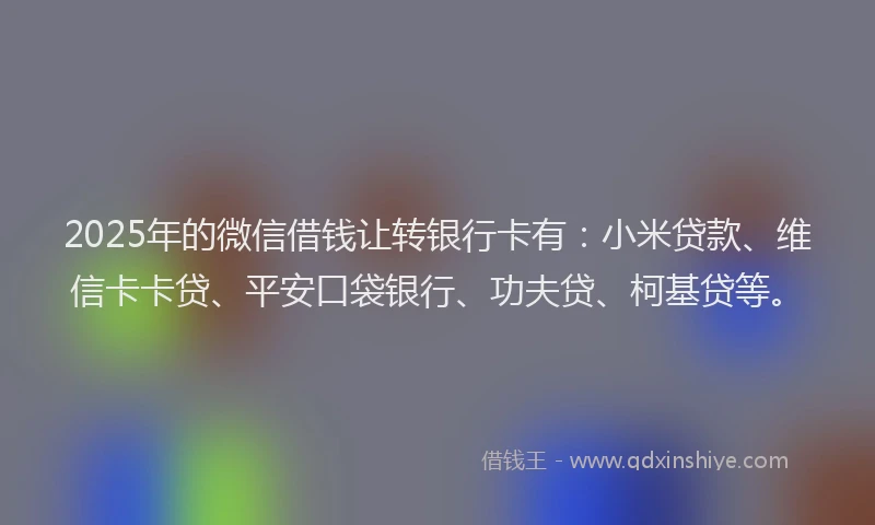 2025年的微信借钱让转银行卡有：小米贷款、维信卡卡贷、平安口袋银行、功夫贷、柯基贷等。