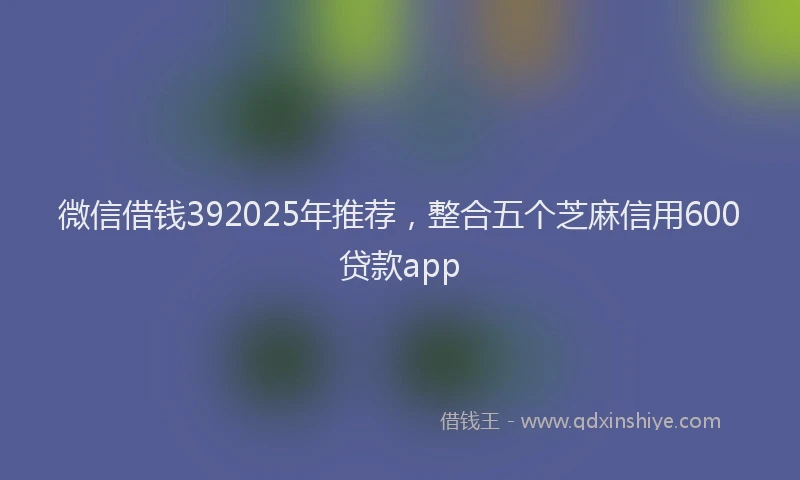 微信借钱392025年推荐，整合五个芝麻信用600贷款app