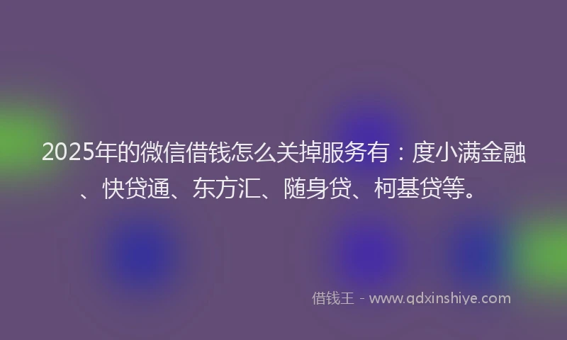 2025年的微信借钱怎么关掉服务有：度小满金融、快贷通、东方汇、随身贷、柯基贷等。