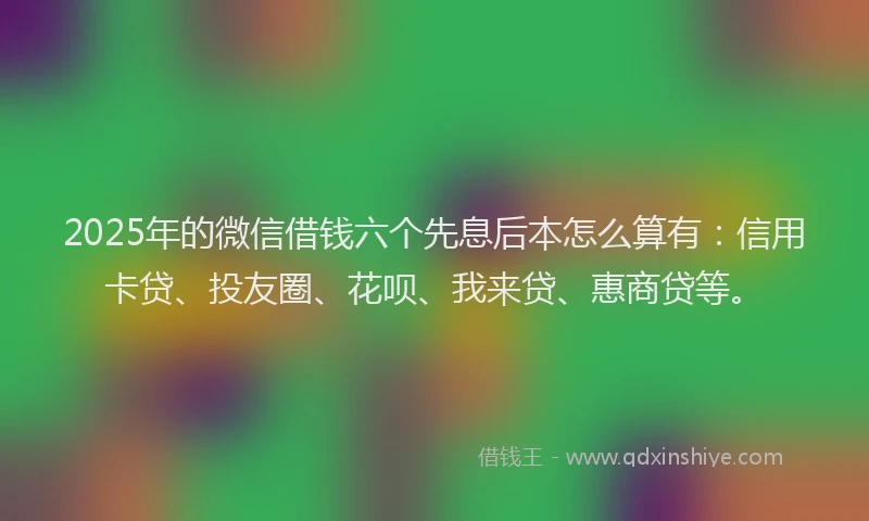 2025年的微信借钱六个先息后本怎么算有：信用卡贷、投友圈、花呗、我来贷、惠商贷等。