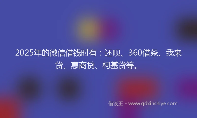 2025年的微信借钱时有：还呗、360借条、我来贷、惠商贷、柯基贷等。