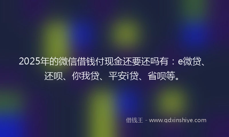 2025年的微信借钱付现金还要还吗有：e微贷、还呗、你我贷、平安i贷、省呗等。