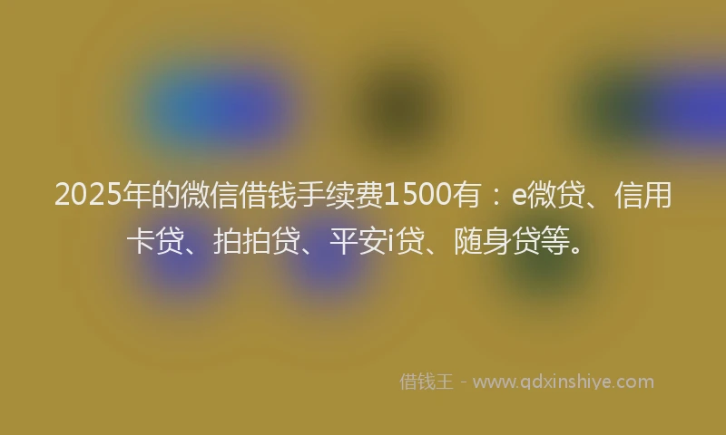 2025年的微信借钱手续费1500有：e微贷、信用卡贷、拍拍贷、平安i贷、随身贷等。