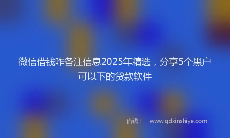 微信借钱咋备注信息2025年精选，分享5个黑户可以下的贷款软件