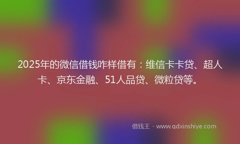2025年的微信借钱咋样借有：维信卡卡贷、超人卡、京东金融、51人品贷、微粒贷等。