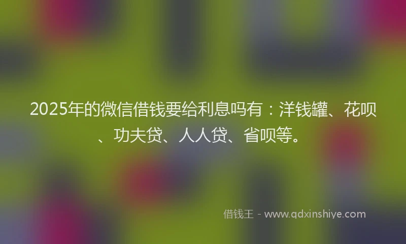 2025年的微信借钱要给利息吗有：洋钱罐、花呗、功夫贷、人人贷、省呗等。