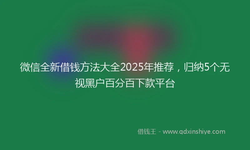 微信全新借钱方法大全2025年推荐，归纳5个无视黑户百分百下款平台
