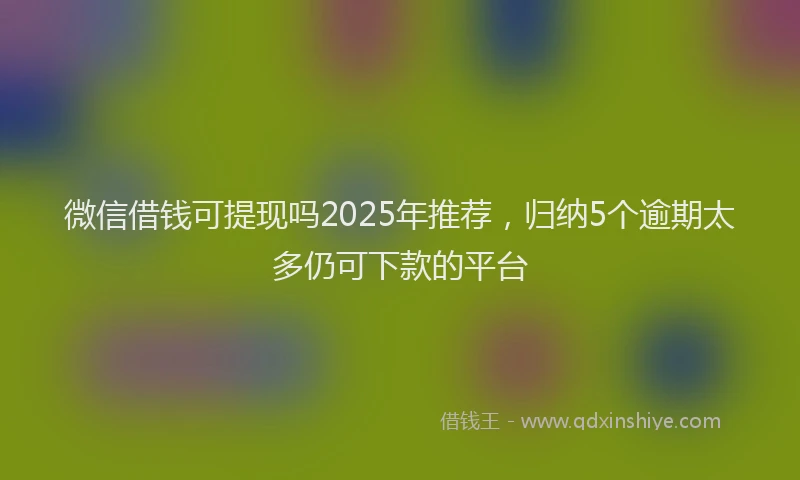 微信借钱可提现吗2025年推荐，归纳5个逾期太多仍可下款的平台