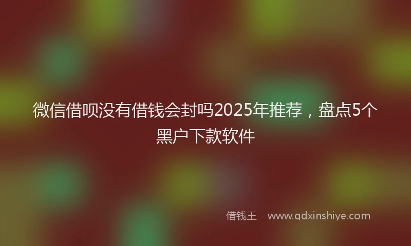 微信借呗没有借钱会封吗2025年推荐，盘点5个黑户下款软件