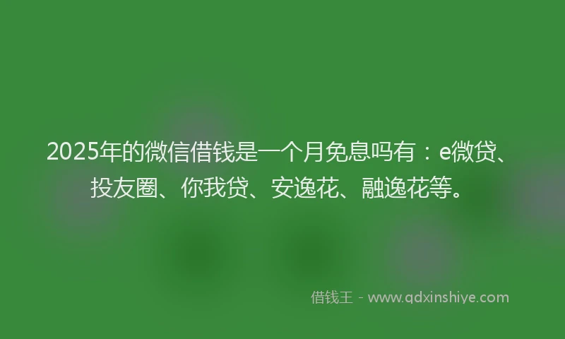 2025年的微信借钱是一个月免息吗有：e微贷、投友圈、你我贷、安逸花、融逸花等。